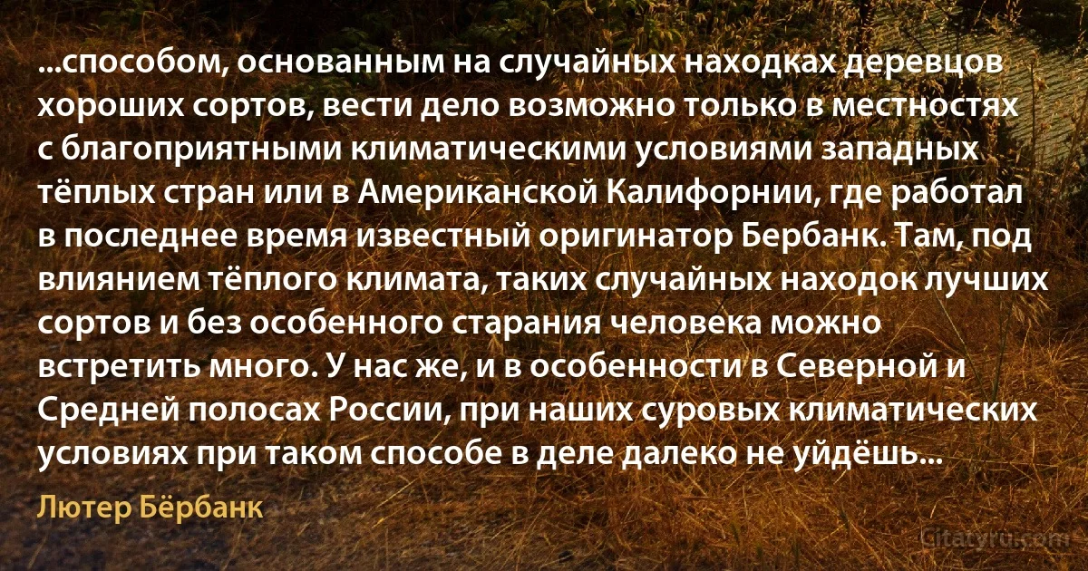 ...способом, основанным на случайных находках деревцов хороших сортов, вести дело возможно только в местностях с благоприятными климатическими условиями западных тёплых стран или в Американской Калифорнии, где работал в последнее время известный оригинатор Бербанк. Там, под влиянием тёплого климата, таких случайных находок лучших сортов и без особенного старания человека можно встретить много. У нас же, и в особенности в Северной и Средней полосах России, при наших суровых климатических условиях при таком способе в деле далеко не уйдёшь... (Лютер Бёрбанк)