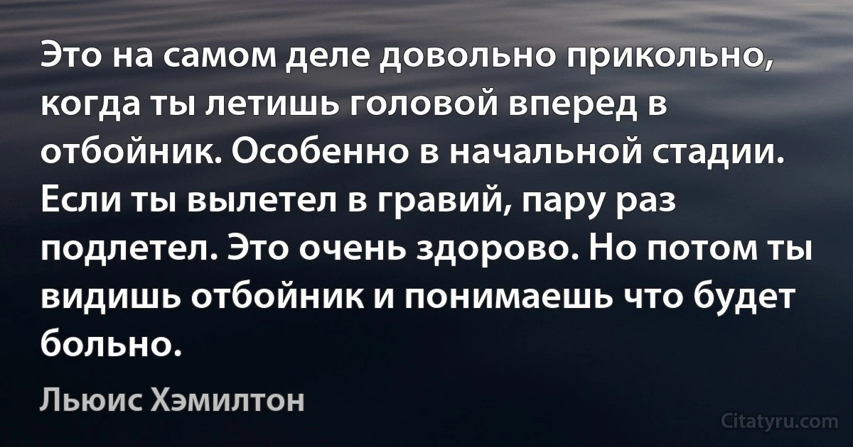 Это на самом деле довольно прикольно, когда ты летишь головой вперед в отбойник. Особенно в начальной стадии. Если ты вылетел в гравий, пару раз подлетел. Это очень здорово. Но потом ты видишь отбойник и понимаешь что будет больно. (Льюис Хэмилтон)