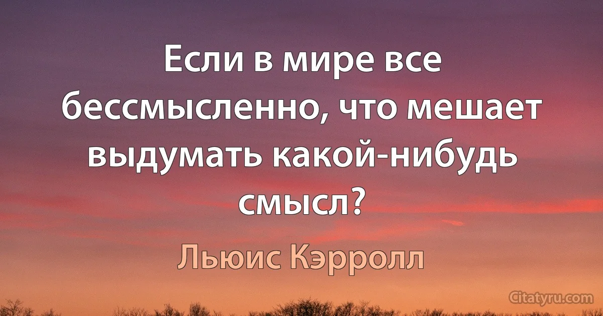 Если в мире все бессмысленно, что мешает выдумать какой-нибудь смысл? (Льюис Кэрролл)