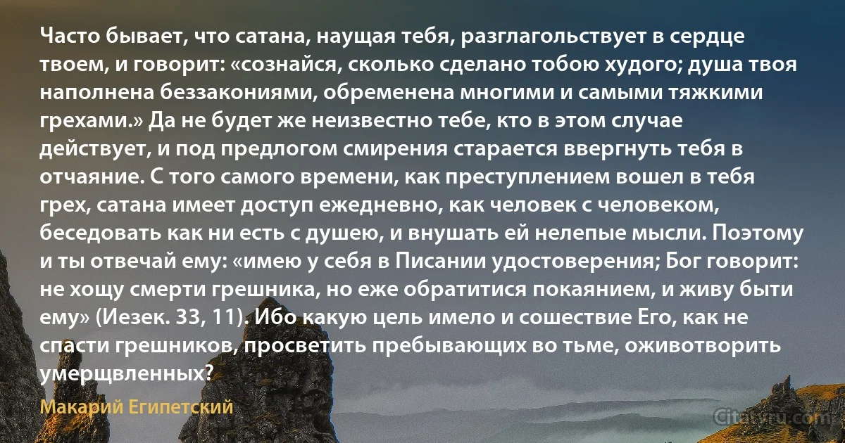 Часто бывает, что сатана, наущая тебя, разглагольствует в сердце твоем, и говорит: «сознайся, сколько сделано тобою худого; душа твоя наполнена беззакониями, обременена многими и самыми тяжкими грехами.» Да не будет же неизвестно тебе, кто в этом случае действует, и под предлогом смирения старается ввергнуть тебя в отчаяние. С того самого времени, как преступлением вошел в тебя грех, сатана имеет доступ ежедневно, как человек с человеком, беседовать как ни есть с душею, и внушать ей нелепые мысли. Поэтому и ты отвечай ему: «имею у себя в Писании удостоверения; Бог говорит: не хощу смерти грешника, но еже обратитися покаянием, и живу быти ему» (Иезек. 33, 11). Ибо какую цель имело и сошествие Его, как не спасти грешников, просветить пребывающих во тьме, оживотворить умерщвленных? (Макарий Египетский)