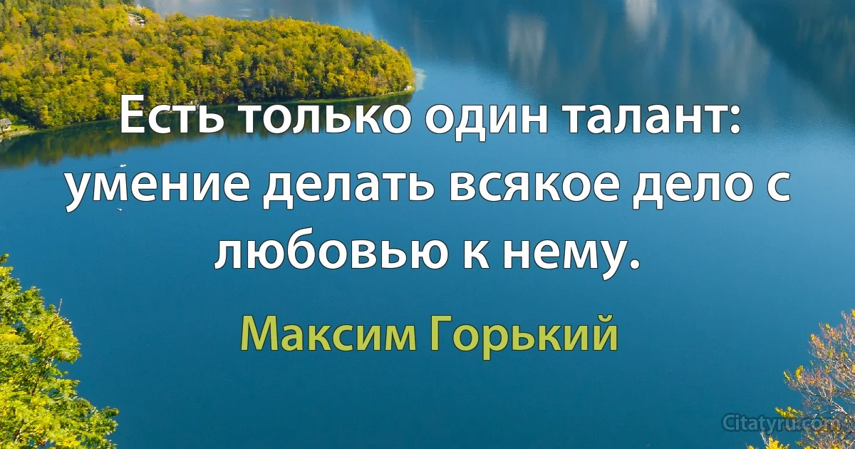 Есть только один талант: умение делать всякое дело с любовью к нему. (Максим Горький)