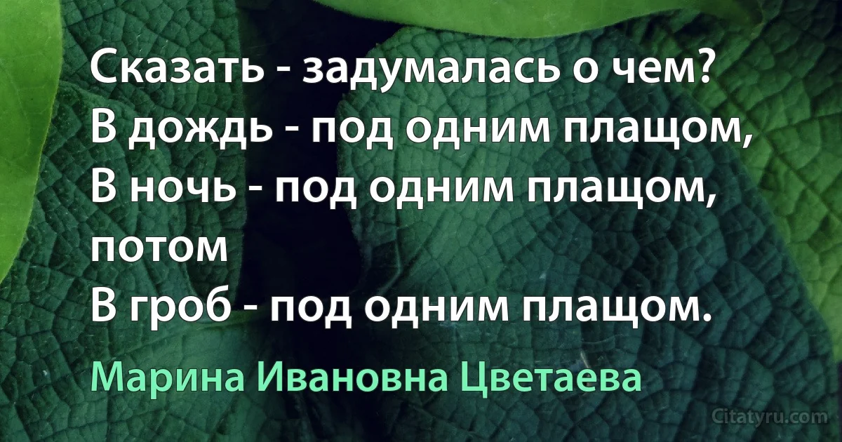 Сказать - задумалась о чем?
В дождь - под одним плащом,
В ночь - под одним плащом, потом
В гроб - под одним плащом. (Марина Ивановна Цветаева)