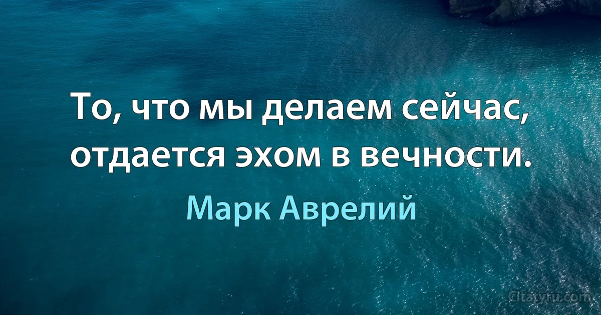 То, что мы делаем сейчас, отдается эхом в вечности. (Марк Аврелий)