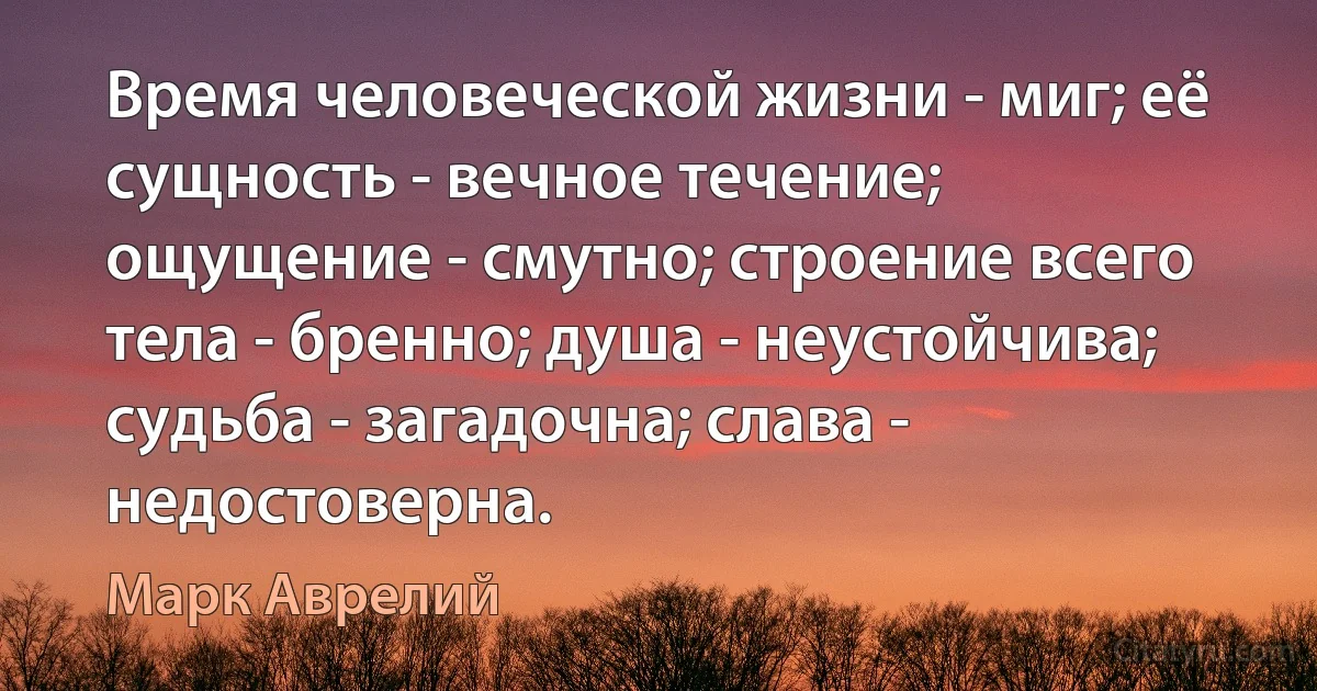 Время человеческой жизни - миг; её сущность - вечное течение; ощущение - смутно; строение всего тела - бренно; душа - неустойчива; судьба - загадочна; слава - недостоверна. (Марк Аврелий)