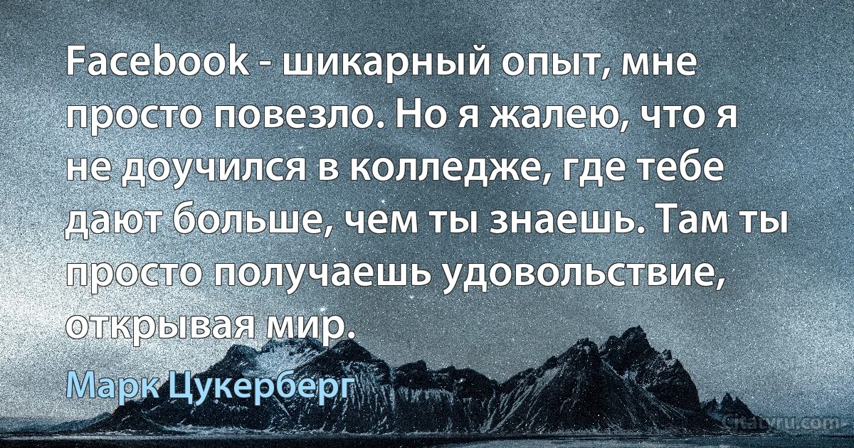 Facebook - шикарный опыт, мне просто повезло. Но я жалею, что я не доучился в колледже, где тебе дают больше, чем ты знаешь. Там ты просто получаешь удовольствие, открывая мир. (Марк Цукерберг)