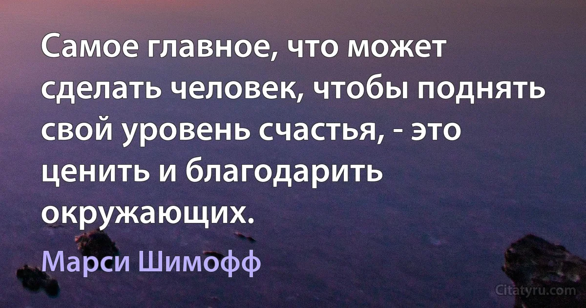 Самое главное, что может сделать человек, чтобы поднять свой уровень счастья, - это ценить и благодарить окружающих. (Марси Шимофф)