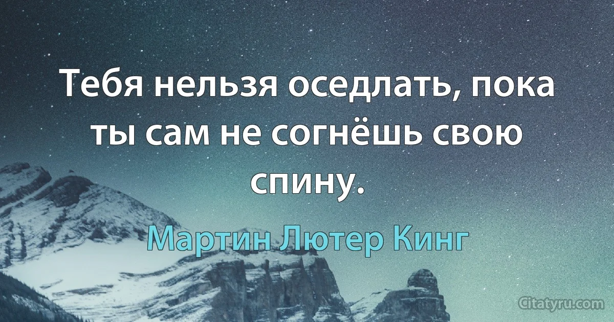 Тебя нельзя оседлать, пока ты сам не согнёшь свою спину. (Мартин Лютер Кинг)