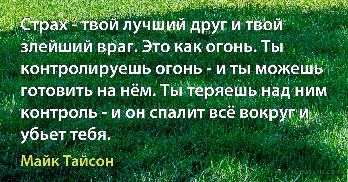 Страх - твой лучший друг и твой злейший враг. Это как огонь. Ты контролируешь огонь - и ты можешь готовить на нём. Ты теряешь над ним контроль - и он спалит всё вокруг и убьет тебя. (Майк Тайсон)