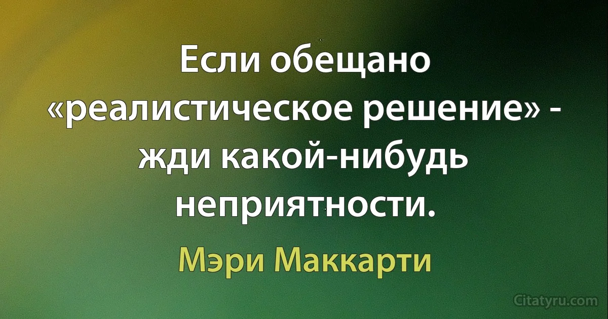 Если обещано «реалистическое решение» - жди какой-нибудь неприятности. (Мэри Маккарти)