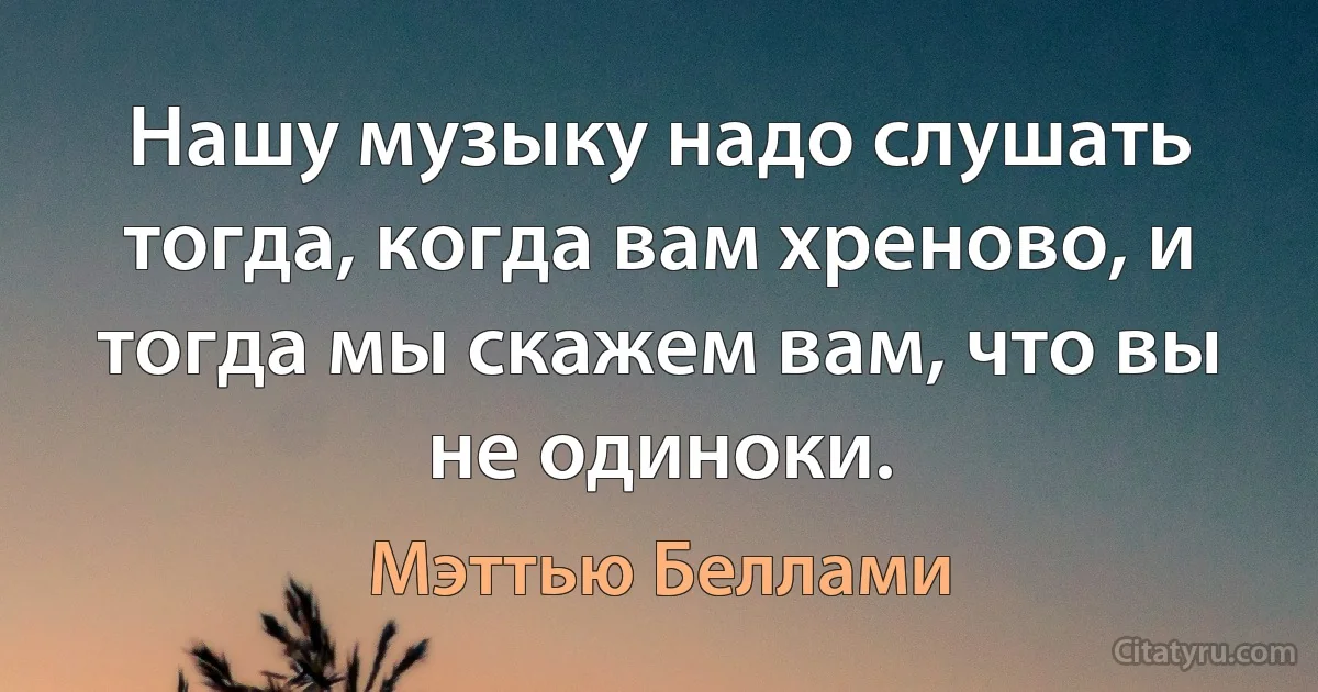 Нашу музыку надо слушать тогда, когда вам хреново, и тогда мы скажем вам, что вы не одиноки. (Мэттью Беллами)