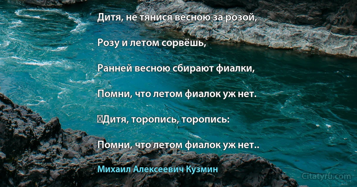 Дитя, не тянися весною за розой,

Розу и летом сорвёшь,

Ранней весною сбирают фиалки,

Помни, что летом фиалок уж нет.

‎Дитя, торопись, торопись:

Помни, что летом фиалок уж нет.. (Михаил Алексеевич Кузмин)