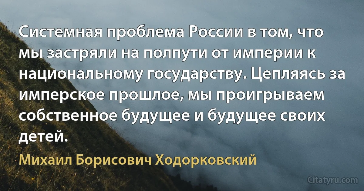 Системная проблема России в том, что мы застряли на полпути от империи к национальному государству. Цепляясь за имперское прошлое, мы проигрываем собственное будущее и будущее своих детей. (Михаил Борисович Ходорковский)