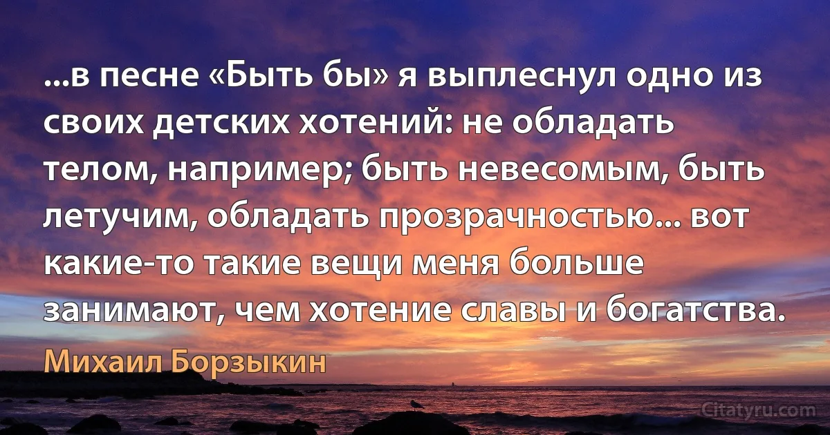 ...в песне «Быть бы» я выплеснул одно из своих детских хотений: не обладать телом, например; быть невесомым, быть летучим, обладать прозрачностью... вот какие-то такие вещи меня больше занимают, чем хотение славы и богатства. (Михаил Борзыкин)