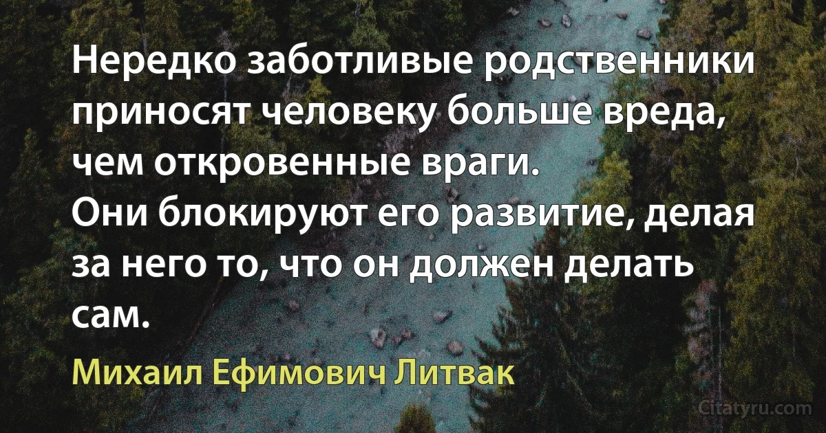 Нередко заботливые родственники приносят человеку больше вреда, чем откровенные враги.
Они блокируют его развитие, делая за него то, что он должен делать сам. (Михаил Ефимович Литвак)