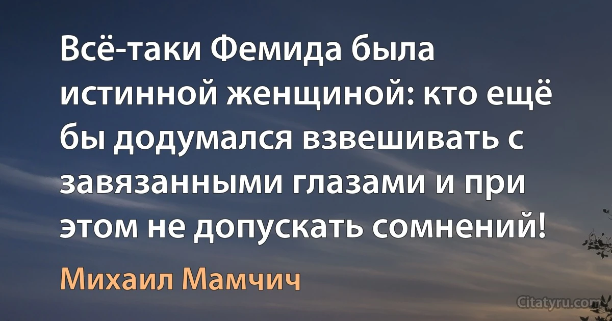 Всё-таки Фемида была истинной женщиной: кто ещё бы додумался взвешивать с завязанными глазами и при этом не допускать сомнений! (Михаил Мамчич)