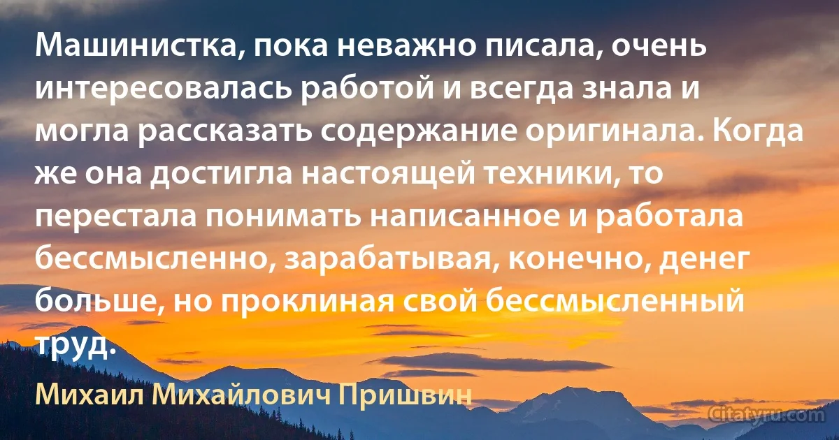 Машинистка, пока неважно писала, очень интересовалась работой и всегда знала и могла рассказать содержание оригинала. Когда же она достигла настоящей техники, то перестала понимать написанное и работала бессмысленно, зарабатывая, конечно, денег больше, но проклиная свой бессмысленный труд. (Михаил Михайлович Пришвин)