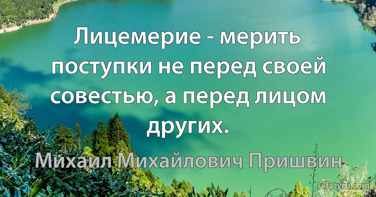 Лицемерие - мерить поступки не перед своей совестью, а перед лицом других. (Михаил Михайлович Пришвин)