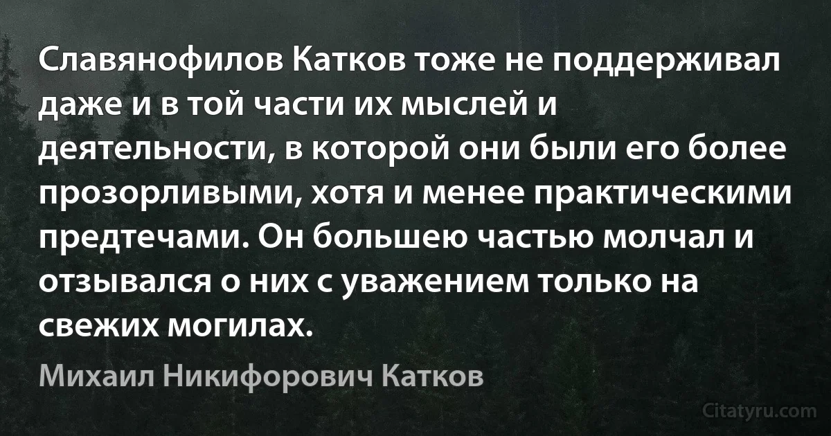 Славянофилов Катков тоже не поддерживал даже и в той части их мыслей и деятельности, в которой они были его более прозорливыми, хотя и менее практическими предтечами. Он большею частью молчал и отзывался о них с уважением только на свежих могилах. (Михаил Никифорович Катков)