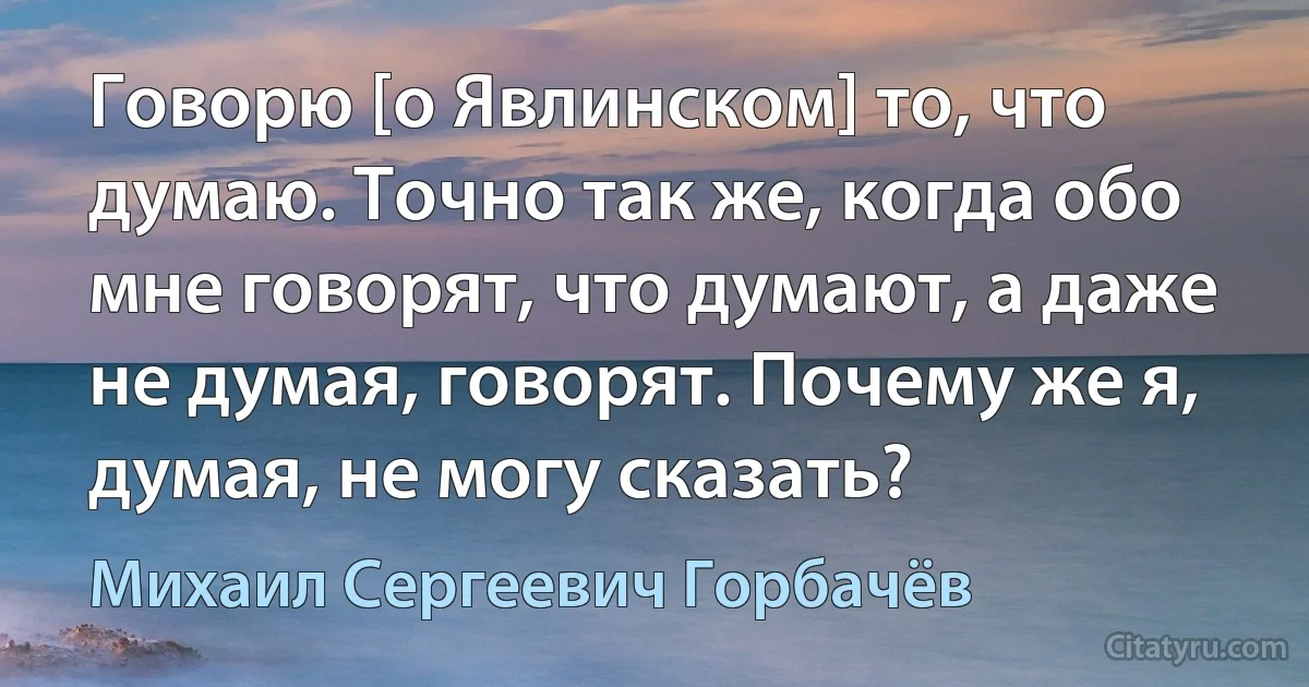 Говорю [о Явлинском] то, что думаю. Точно так же, когда обо мне говорят, что думают, а даже не думая, говорят. Почему же я, думая, не могу сказать? (Михаил Сергеевич Горбачёв)