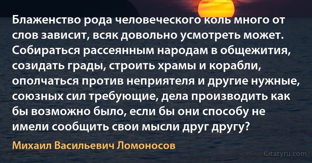 Блаженство рода человеческого коль много от слов зависит, всяк довольно усмотреть может. Собираться рассеянным народам в общежития, созидать грады, строить храмы и корабли, ополчаться против неприятеля и другие нужные, союзных сил требующие, дела производить как бы возможно было, если бы они способу не имели сообщить свои мысли друг другу? (Михаил Васильевич Ломоносов)