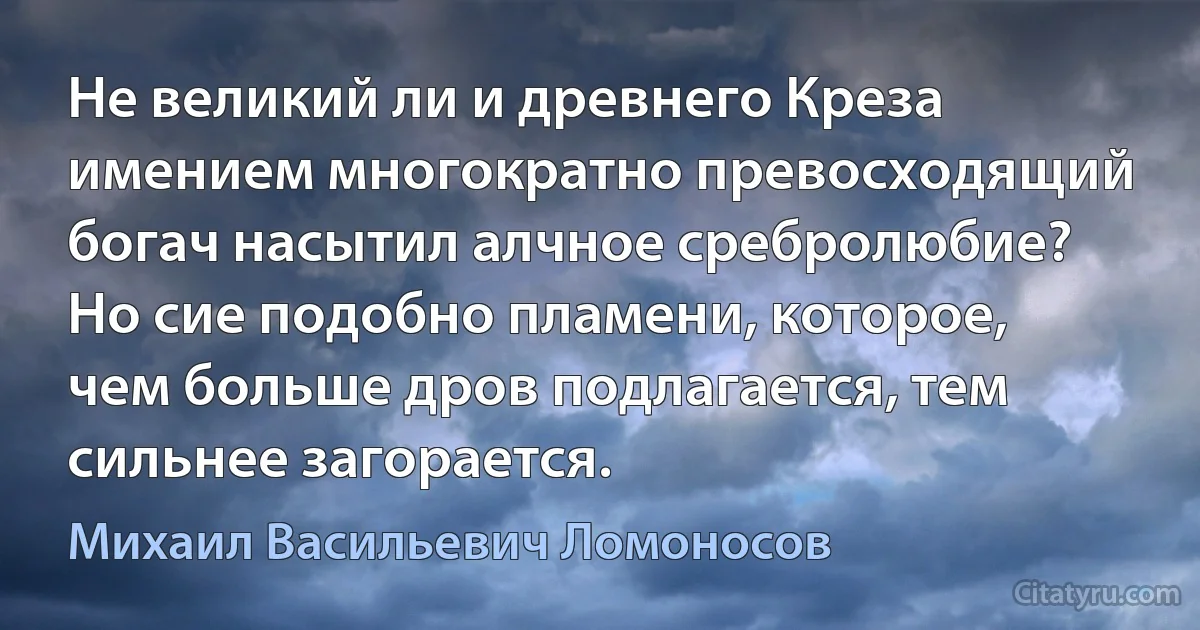 Не великий ли и древнего Креза имением многократно превосходящий богач насытил алчное сребролюбие? Но сие подобно пламени, которое, чем больше дров подлагается, тем сильнее загорается. (Михаил Васильевич Ломоносов)