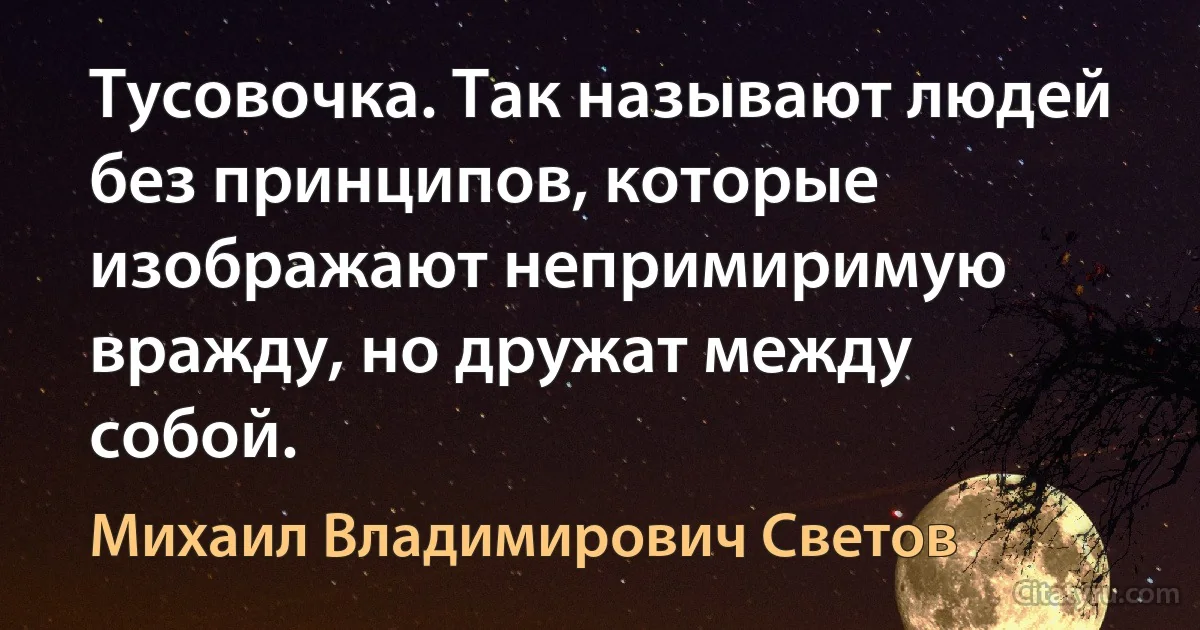 Тусовочка. Так называют людей без принципов, которые изображают непримиримую вражду, но дружат между собой. (Михаил Владимирович Светов)