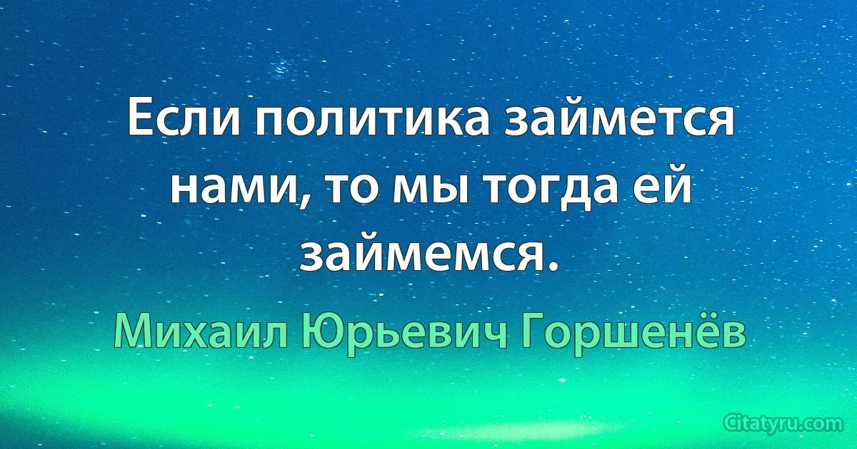 Если политика займется нами, то мы тогда ей займемся. (Михаил Юрьевич Горшенёв)