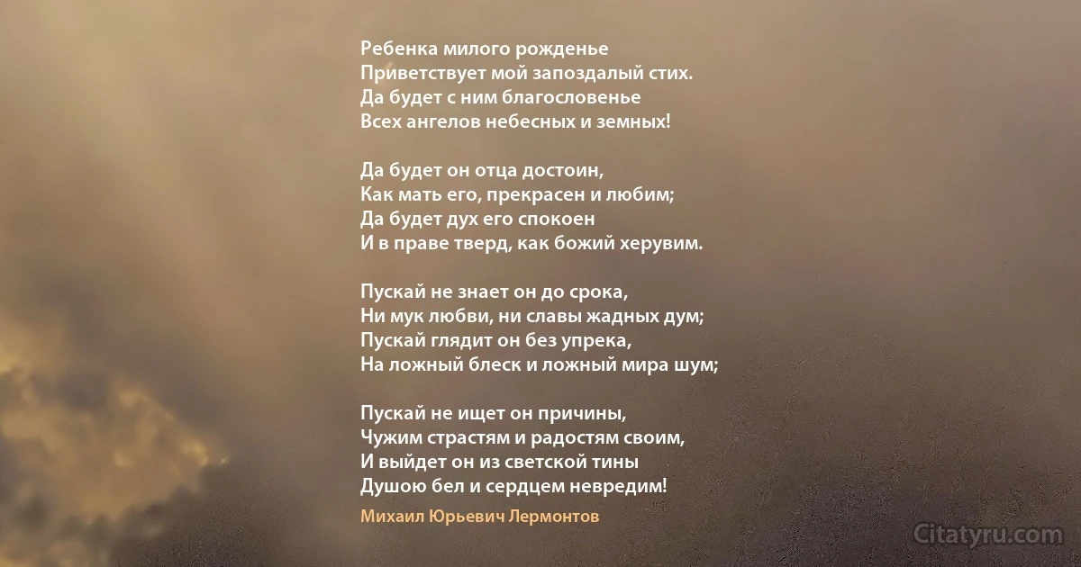 Ребенка милого рожденье
Приветствует мой запоздалый стих.
Да будет с ним благословенье
Всех ангелов небесных и земных!

Да будет он отца достоин,
Как мать его, прекрасен и любим;
Да будет дух его спокоен
И в праве тверд, как божий херувим.

Пускай не знает он до срока,
Ни мук любви, ни славы жадных дум;
Пускай глядит он без упрека,
На ложный блеск и ложный мира шум;

Пускай не ищет он причины,
Чужим страстям и радостям своим,
И выйдет он из светской тины
Душою бел и сердцем невредим! (Михаил Юрьевич Лермонтов)