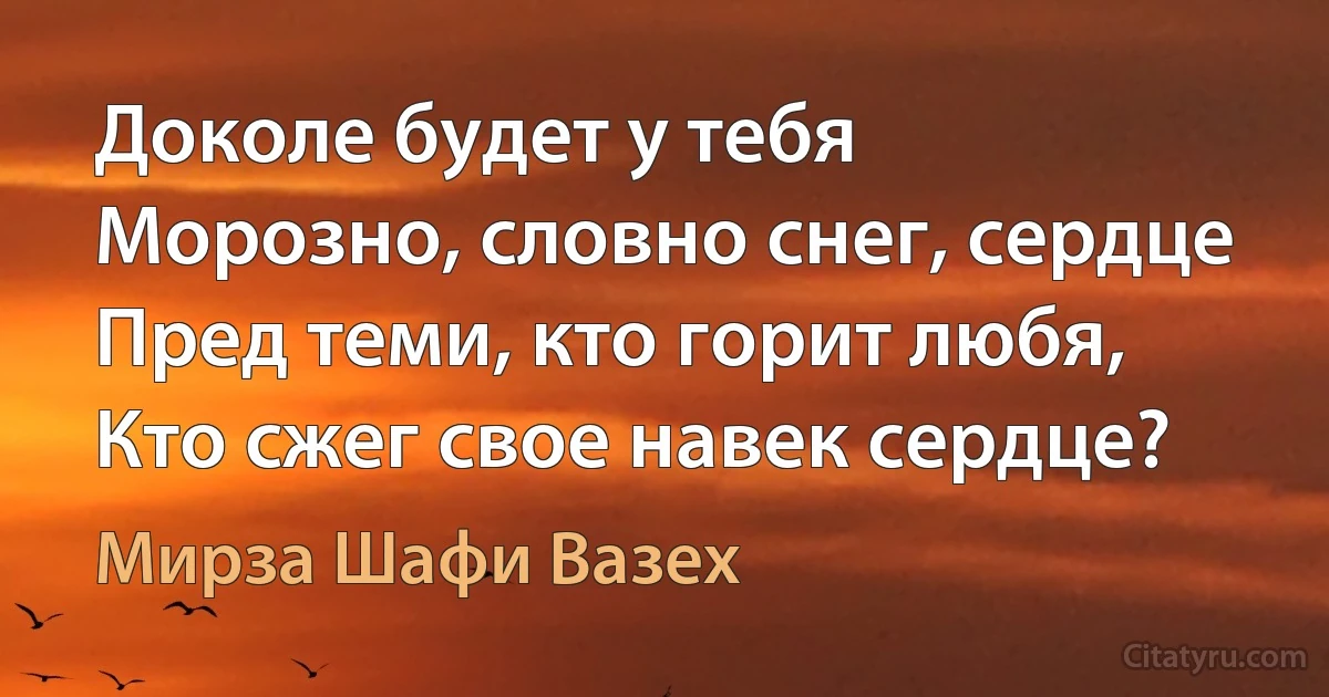 Доколе будет у тебя
Морозно, словно снег, сердце
Пред теми, кто горит любя,
Кто сжег свое навек сердце? (Мирза Шафи Вазех)