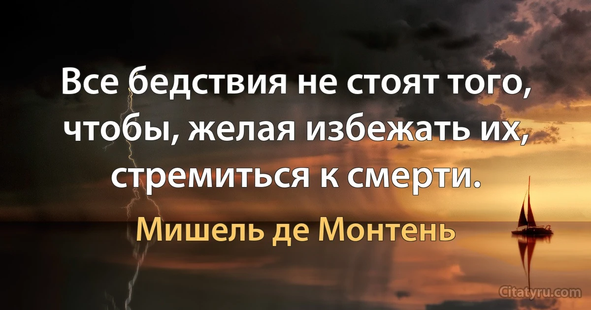 Все бедствия не стоят того, чтобы, желая избежать их, стремиться к смерти. (Мишель де Монтень)