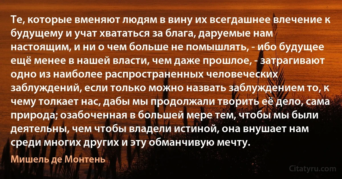 Те, которые вменяют людям в вину их всегдашнее влечение к будущему и учат хвататься за блага, даруемые нам настоящим, и ни о чем больше не помышлять, - ибо будущее ещё менее в нашей власти, чем даже прошлое, - затрагивают одно из наиболее распространенных человеческих заблуждений, если только можно назвать заблуждением то, к чему толкает нас, дабы мы продолжали творить её дело, сама природа; озабоченная в большей мере тем, чтобы мы были деятельны, чем чтобы владели истиной, она внушает нам среди многих других и эту обманчивую мечту. (Мишель де Монтень)