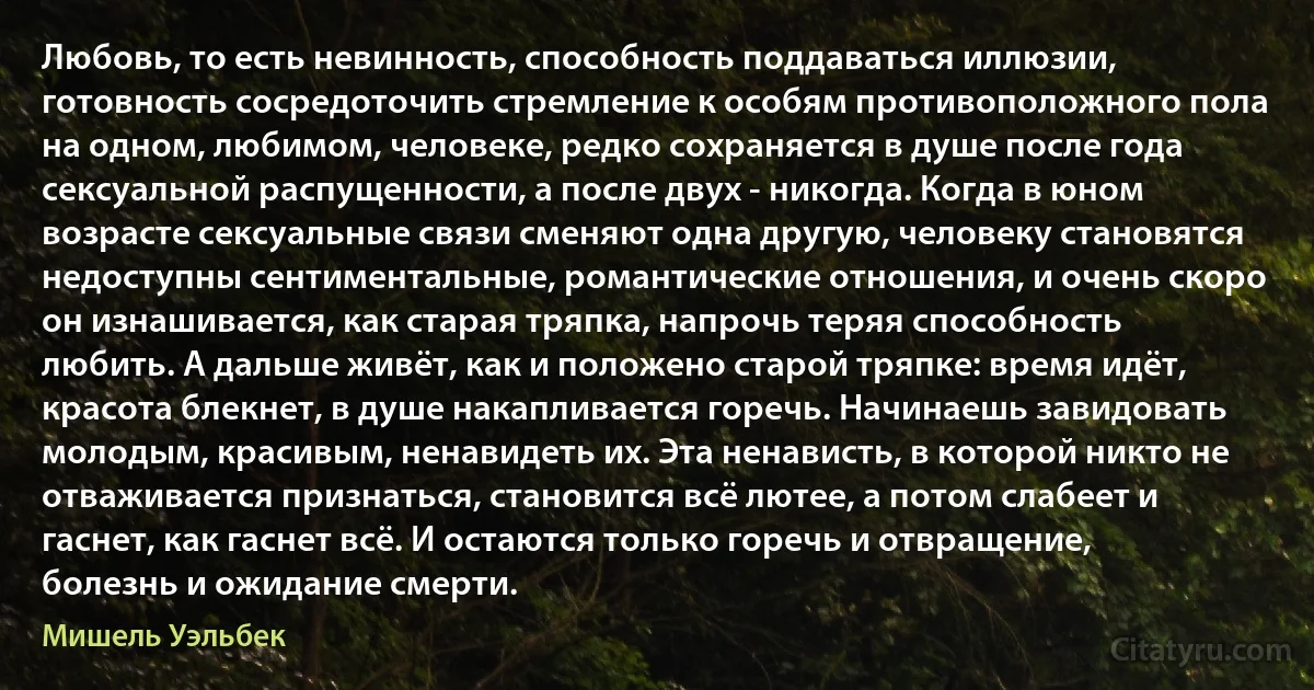 Любовь, то есть невинность, способность поддаваться иллюзии, готовность сосредоточить стремление к особям противоположного пола на одном, любимом, человеке, редко сохраняется в душе после года сексуальной распущенности, а после двух - никогда. Когда в юном возрасте сексуальные связи сменяют одна другую, человеку становятся недоступны сентиментальные, романтические отношения, и очень скоро он изнашивается, как старая тряпка, напрочь теряя способность любить. А дальше живёт, как и положено старой тряпке: время идёт, красота блекнет, в душе накапливается горечь. Начинаешь завидовать молодым, красивым, ненавидеть их. Эта ненависть, в которой никто не отваживается признаться, становится всё лютее, а потом слабеет и гаснет, как гаснет всё. И остаются только горечь и отвращение, болезнь и ожидание смерти. (Мишель Уэльбек)