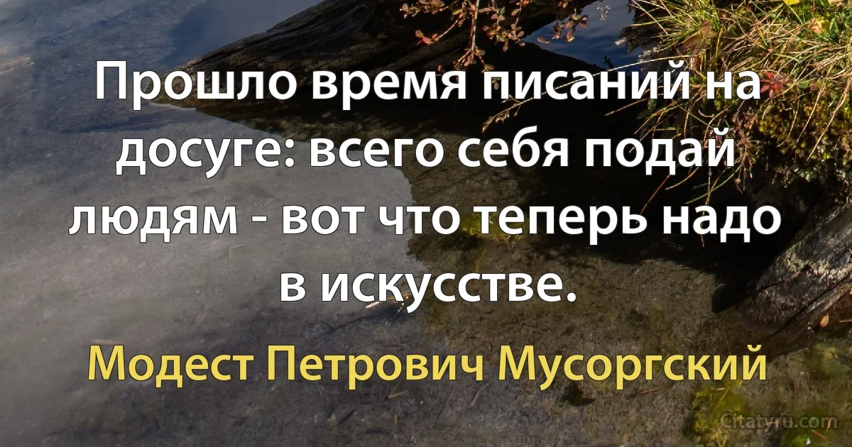 Прошло время писаний на досуге: всего себя подай людям - вот что теперь надо в искусстве. (Модест Петрович Мусоргский)