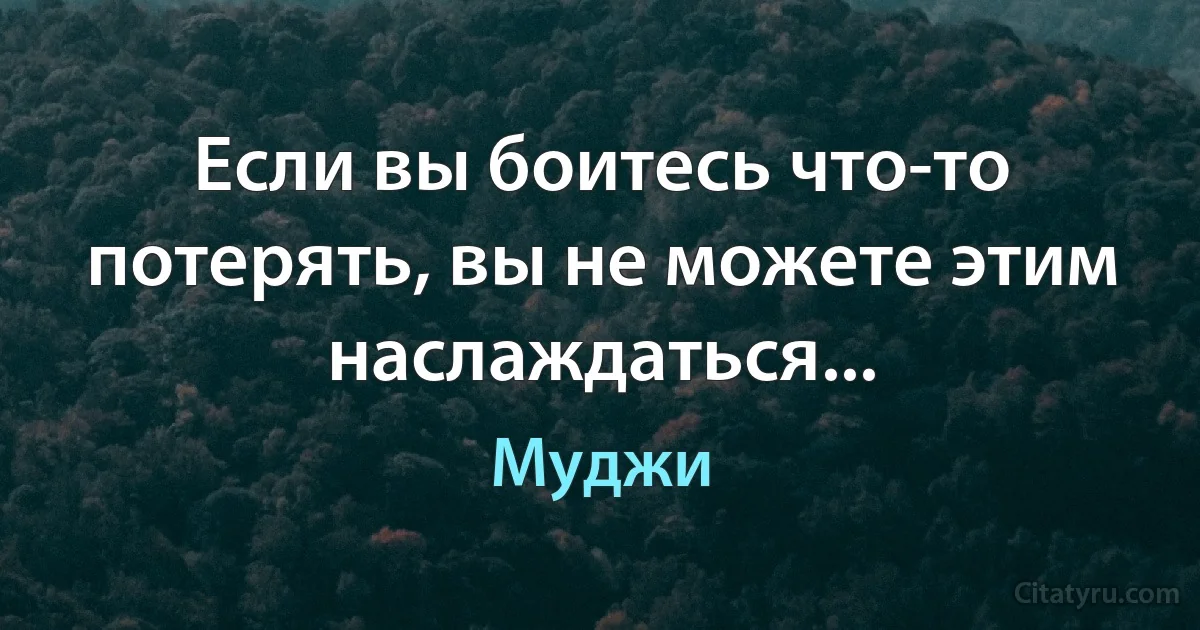 Если вы боитесь что-то потерять, вы не можете этим наслаждаться... (Муджи)