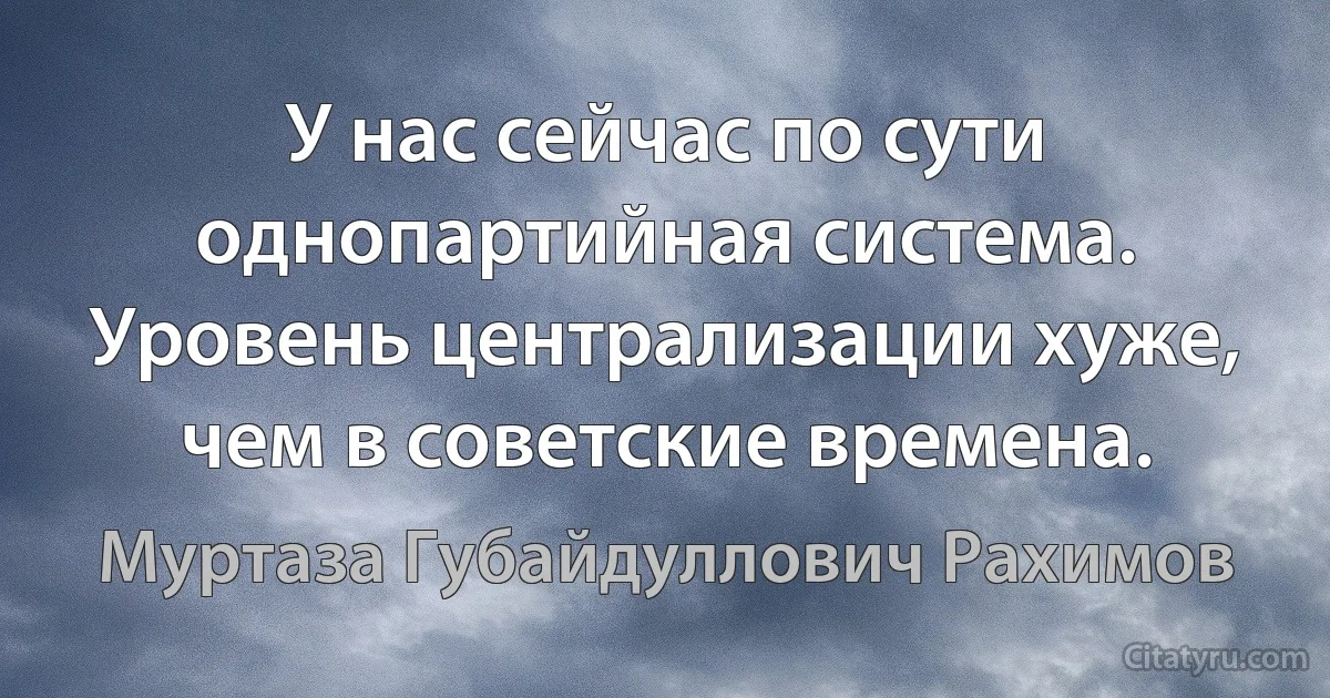 У нас сейчас по сути однопартийная система. Уровень централизации хуже, чем в советские времена. (Муртаза Губайдуллович Рахимов)