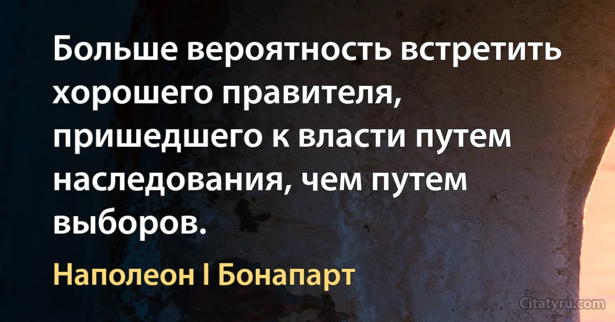 Больше вероятность встретить хорошего правителя, пришедшего к власти путем наследования, чем путем выборов. (Наполеон I Бонапарт)