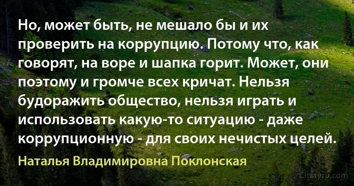 Но, может быть, не мешало бы и их проверить на коррупцию. Потому что, как говорят, на воре и шапка горит. Может, они поэтому и громче всех кричат. Нельзя будоражить общество, нельзя играть и использовать какую-то ситуацию - даже коррупционную - для своих нечистых целей. (Наталья Владимировна Поклонская)