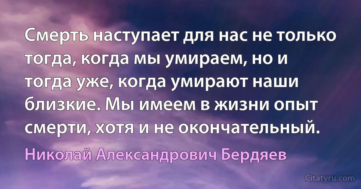 Смерть наступает для нас не только тогда, когда мы умираем, но и тогда уже, когда умирают наши близкие. Мы имеем в жизни опыт смерти, хотя и не окончательный. (Николай Александрович Бердяев)