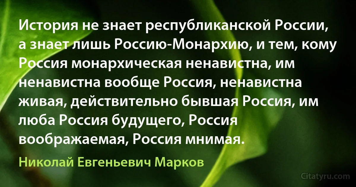 История не знает республиканской России, а знает лишь Россию-Монархию, и тем, кому Россия монархическая ненавистна, им ненавистна вообще Россия, ненавистна живая, действительно бывшая Россия, им люба Россия будущего, Россия воображаемая, Россия мнимая. (Николай Евгеньевич Марков)