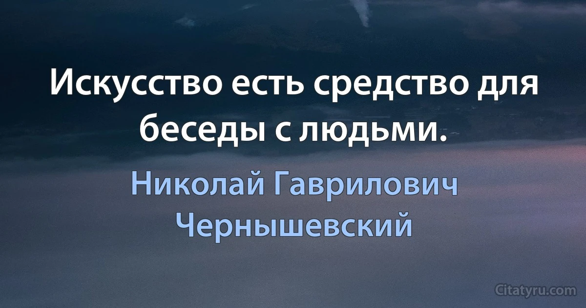 Искусство есть средство для беседы с людьми. (Николай Гаврилович Чернышевский)