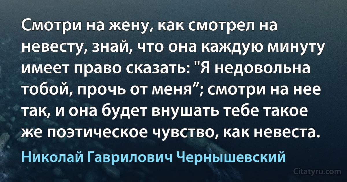 Смотри на жену, как смотрел на невесту, знай, что она каждую минуту имеет право сказать: "Я недовольна тобой, прочь от меня”; смотри на нее так, и она будет внушать тебе такое же поэтическое чувство, как невеста. (Николай Гаврилович Чернышевский)