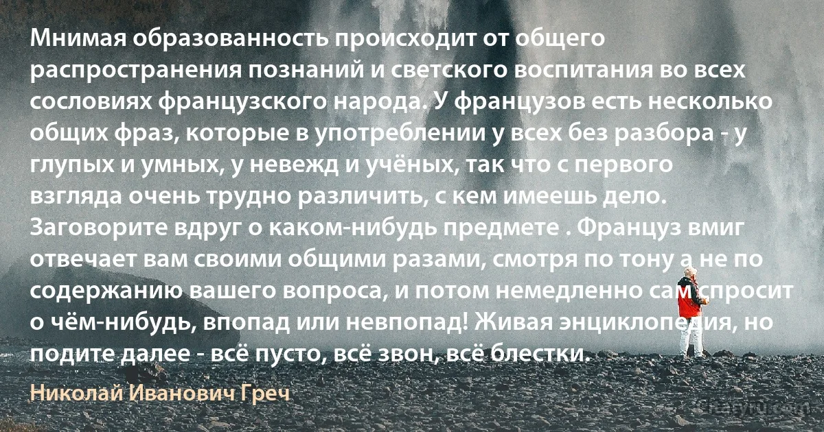 Мнимая образованность происходит от общего распространения познаний и светского воспитания во всех сословиях французского народа. У французов есть несколько общих фраз, которые в употреблении у всех без разбора - у глупых и умных, у невежд и учёных, так что с первого взгляда очень трудно различить, с кем имеешь дело. Заговорите вдруг о каком-нибудь предмете . Француз вмиг отвечает вам своими общими разами, смотря по тону а не по содержанию вашего вопроса, и потом немедленно сам спросит о чём-нибудь, впопад или невпопад! Живая энциклопедия, но подите далее - всё пусто, всё звон, всё блестки. (Николай Иванович Греч)