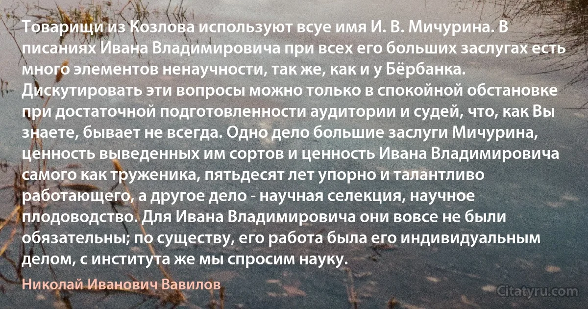 Товарищи из Козлова используют всуе имя И. В. Мичурина. В писаниях Ивана Владимировича при всех его больших заслугах есть много элементов ненаучности, так же, как и у Бёрбанка. Дискутировать эти вопросы можно только в спокойной обстановке при достаточной подготовленности аудитории и судей, что, как Вы знаете, бывает не всегда. Одно дело большие заслуги Мичурина, ценность выведенных им сортов и ценность Ивана Владимировича самого как труженика, пятьдесят лет упорно и талантливо работающего, а другое дело - научная селекция, научное плодоводство. Для Ивана Владимировича они вовсе не были обязательны; по существу, его работа была его индивидуальным делом, с института же мы спросим науку. (Николай Иванович Вавилов)