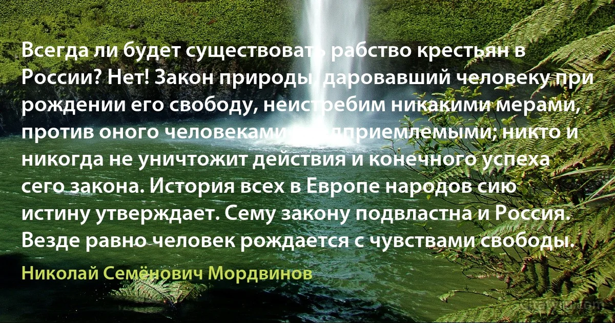 Всегда ли будет существовать рабство крестьян в России? Нет! Закон природы, даровавший человеку при рождении его свободу, неистребим никакими мерами, против оного человеками предприемлемыми; никто и никогда не уничтожит действия и конечного успеха сего закона. История всех в Европе народов сию истину утверждает. Сему закону подвластна и Россия. Везде равно человек рождается с чувствами свободы. (Николай Семёнович Мордвинов)