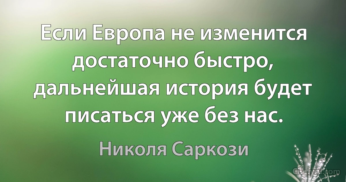 Если Европа не изменится достаточно быстро, дальнейшая история будет писаться уже без нас. (Николя Саркози)