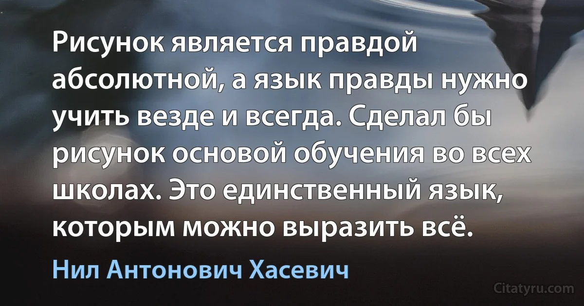 Рисунок является правдой абсолютной, а язык правды нужно учить везде и всегда. Сделал бы рисунок основой обучения во всех школах. Это единственный язык, которым можно выразить всё. (Нил Антонович Хасевич)