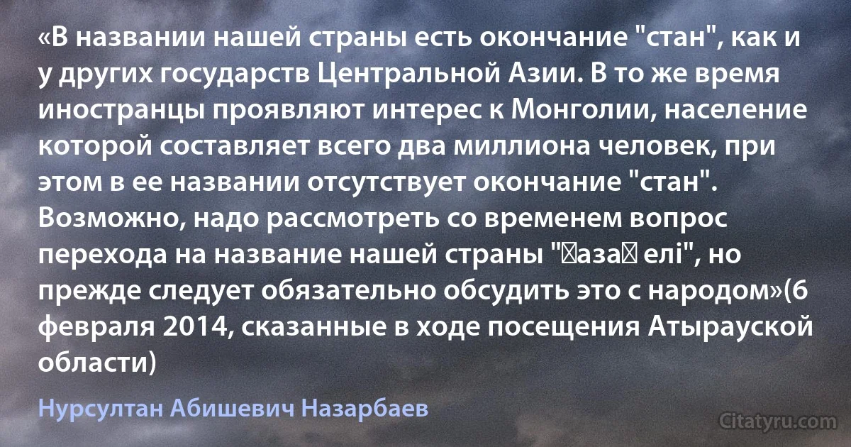 «В названии нашей страны есть окончание "стан", как и у других государств Центральной Азии. В то же время иностранцы проявляют интерес к Монголии, население которой составляет всего два миллиона человек, при этом в ее названии отсутствует окончание "стан". Возможно, надо рассмотреть со временем вопрос перехода на название нашей страны "Қазақ елі", но прежде следует обязательно обсудить это с народом»(6 февраля 2014, сказанные в ходе посещения Атырауской области) (Нурсултан Абишевич Назарбаев)