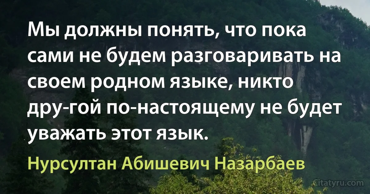 Мы должны понять, что пока сами не будем разговаривать на своем родном языке, никто дру­гой по-настоящему не будет уважать этот язык. (Нурсултан Абишевич Назарбаев)