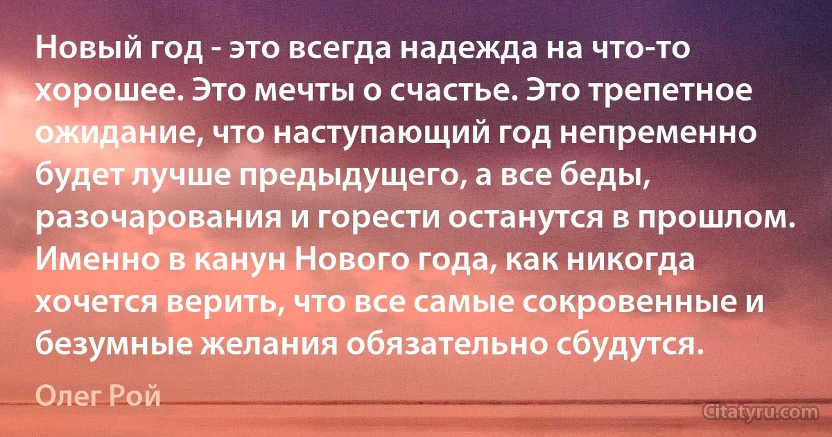 Новый год - это всегда надежда на что-то хорошее. Это мечты о счастье. Это трепетное ожидание, что наступающий год непременно будет лучше предыдущего, а все беды, разочарования и горести останутся в прошлом. Именно в канун Нового года, как никогда хочется верить, что все самые сокровенные и безумные желания обязательно сбудутся. (Олег Рой)