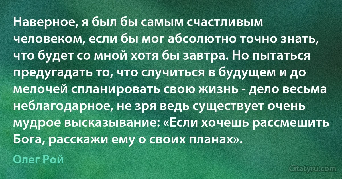 Наверное, я был бы самым счастливым человеком, если бы мог абсолютно точно знать, что будет со мной хотя бы завтра. Но пытаться предугадать то, что случиться в будущем и до мелочей спланировать свою жизнь - дело весьма неблагодарное, не зря ведь существует очень мудрое высказывание: «Если хочешь рассмешить Бога, расскажи ему о своих планах». (Олег Рой)